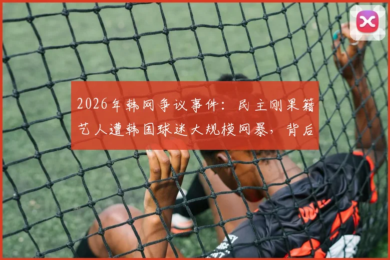 2026年韩网争议事件：民主刚果籍艺人遭韩国球迷大规模网暴，背后原因引深思
