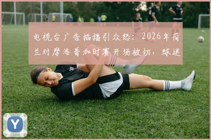 电视台广告插播引众怒：2026年荷兰对摩洛哥加时赛开场被切，球迷集体吐槽与维权指南