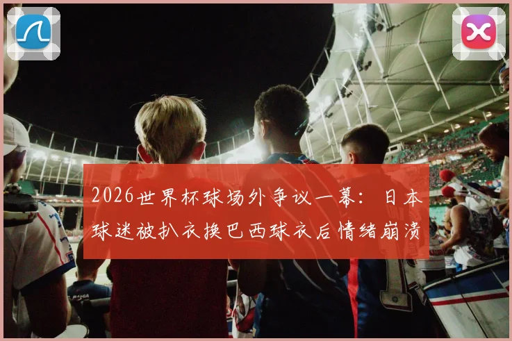2026世界杯球场外争议一幕:日本球迷被扒衣换巴西球衣后情绪崩溃,足球激情与观赛礼仪的边界何在?