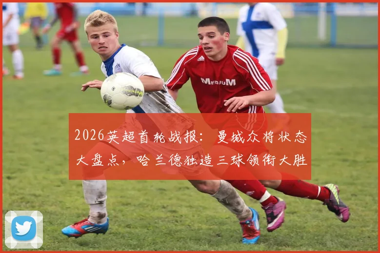 2026英超首轮战报：曼城众将状态大盘点，哈兰德独造三球领衔大胜，中场核心表现解析