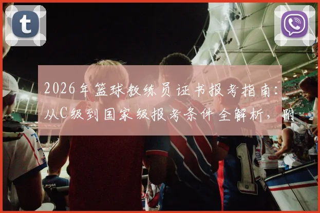 2026年篮球教练员证书报考指南：从C级到国家级报考条件全解析，附最新培训费用与机构选择要点