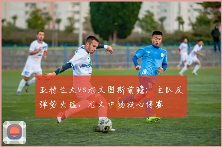 亚特兰大vs尤文图斯前瞻:主队反弹势头猛,尤文中场核心停赛