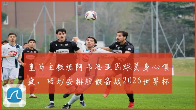 皇马主教练阿韦洛亚因球员身心俱疲，巧妙安排短假备战2026世界杯，引发热议