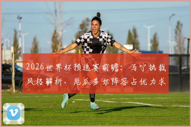 2026世界杯预选赛前瞻：马宁执裁风格解析，厄瓜多尔阵容占优力求大胜，库拉索如何避免惨败收场