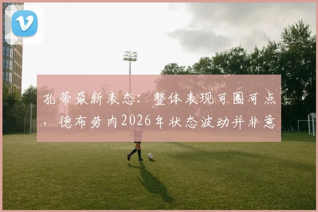 孔蒂最新表态：整体表现可圈可点，德布劳内2026年状态波动并非意外，关键在调整与应对