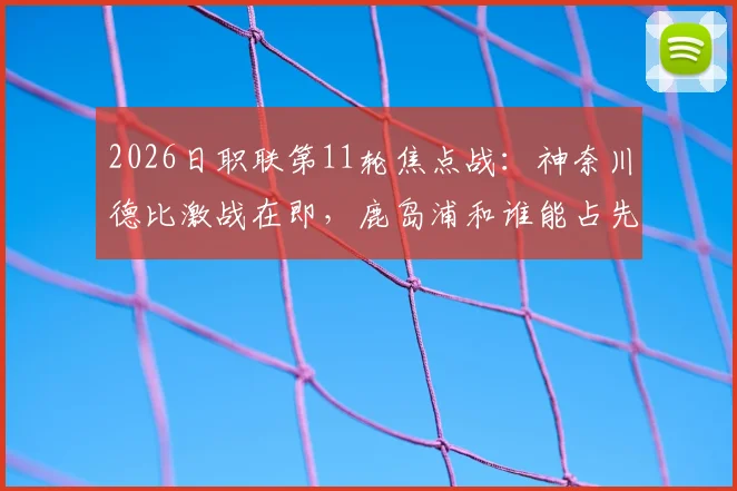 2026日职联第11轮焦点战：神奈川德比激战在即，鹿岛浦和谁能占先机？附比赛前瞻与交手记录