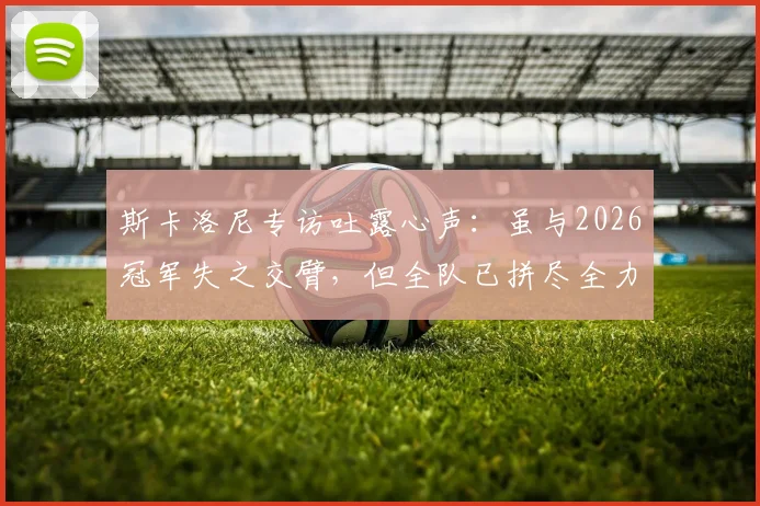 斯卡洛尼专访吐露心声:虽与2026冠军失之交臂,但全队已拼尽全力,这个亚军同样值得铭记