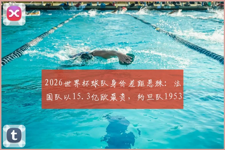 2026世界杯球队身价差距悬殊：法国队以15.3亿欧最贵，约旦队1953万欧垫底，附完整球员身价分析