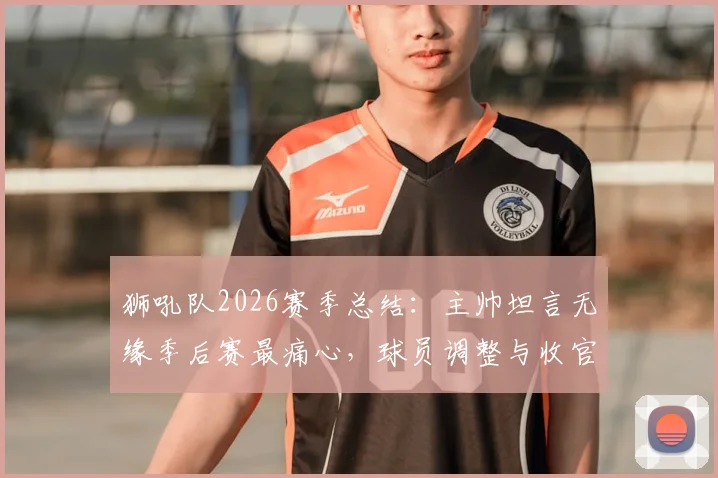 狮吼队2026赛季总结:主帅坦言无缘季后赛最痛心,球员调整与收官战目标全解析