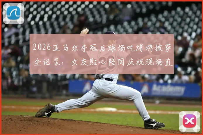2026亚马尔夺冠后球场吃烤鸡披萨全记录，女友贴心陪同庆祝现场直击