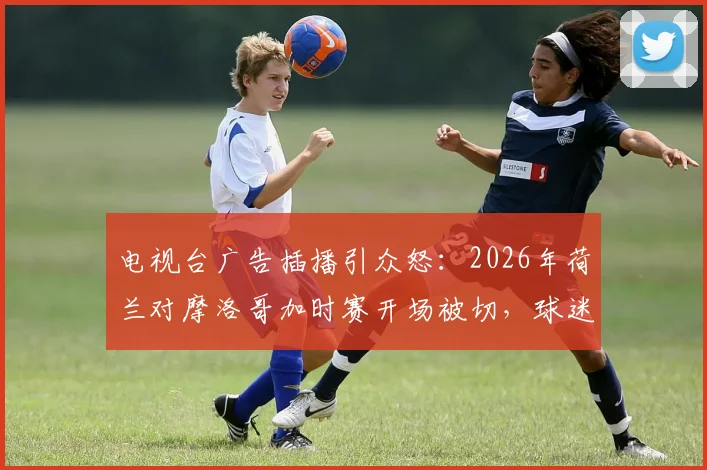 电视台广告插播引众怒：2026年荷兰对摩洛哥加时赛开场被切，球迷集体吐槽与维权指南