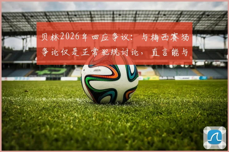 贝林2026年回应争议：与梅西赛场争论仅是正常犯规讨论，直言能与传奇同场竞技已是荣幸