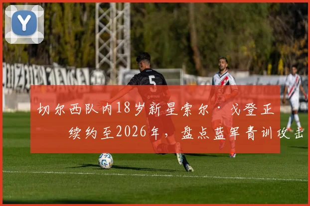 切尔西队内18岁新星索尔·戈登正式续约至2026年，盘点蓝军青训攻击手未来前景