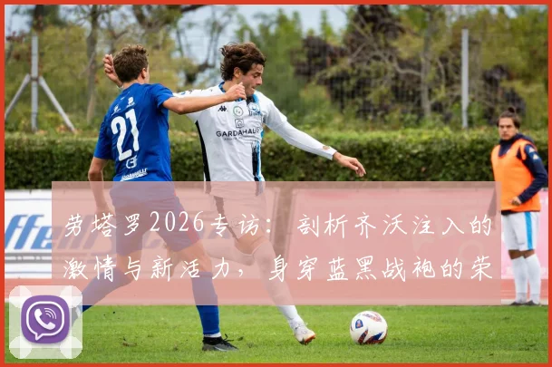 劳塔罗2026专访：剖析齐沃注入的激情与新活力，身穿蓝黑战袍的荣耀与责任