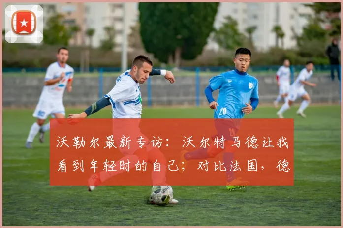 沃勒尔最新专访：沃尔特马德让我看到年轻时的自己；对比法国，德国队2026欧洲杯争冠实力解析