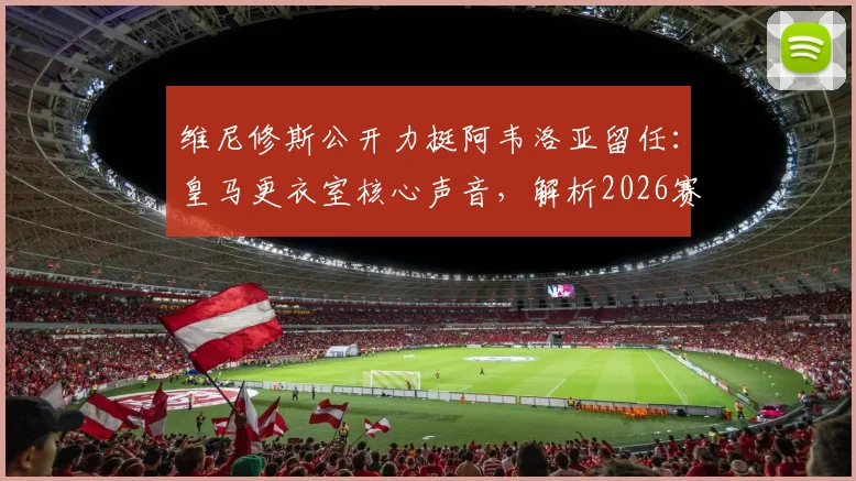 维尼修斯公开力挺阿韦洛亚留任:皇马更衣室核心声音,解析2026赛季帅位关键
