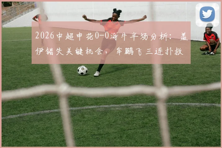 2026中超申花0-0海牛半场分析：盖伊错失关键机会，牟鹏飞三连扑救主视频回顾，附半场数据与球员点评