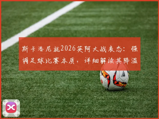 斯卡洛尼就2026英阿大战表态：强调足球比赛本质，详细解读其降温言论背后的执教理念