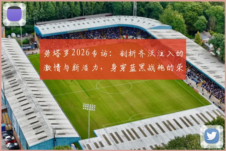 劳塔罗2026专访：剖析齐沃注入的激情与新活力，身穿蓝黑战袍的荣耀与责任