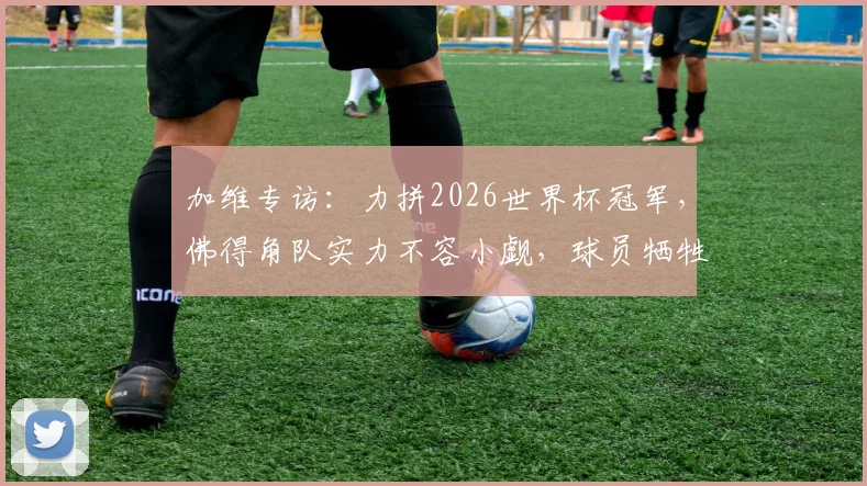 加维专访：力拼2026世界杯冠军，佛得角队实力不容小觑，球员牺牲精神解读