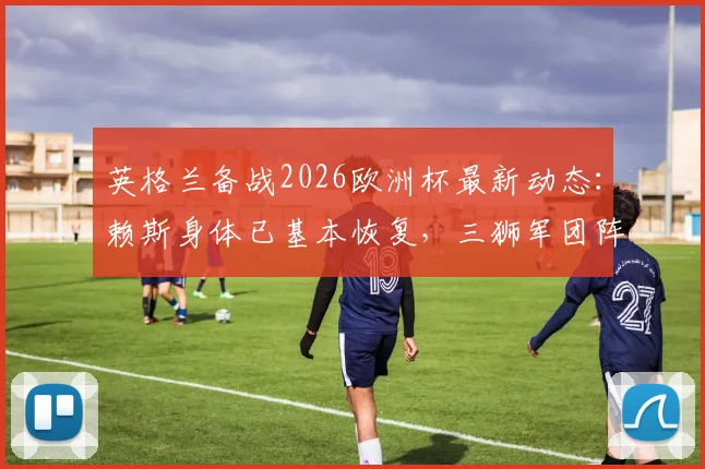 英格兰备战2026欧洲杯最新动态：赖斯身体已基本恢复，三狮军团阵容趋于齐整，关键球员状态一览