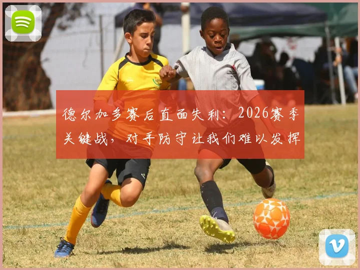 德尔加多赛后直面失利：2026赛季关键战，对手防守让我们难以发挥，机会空间全丢了