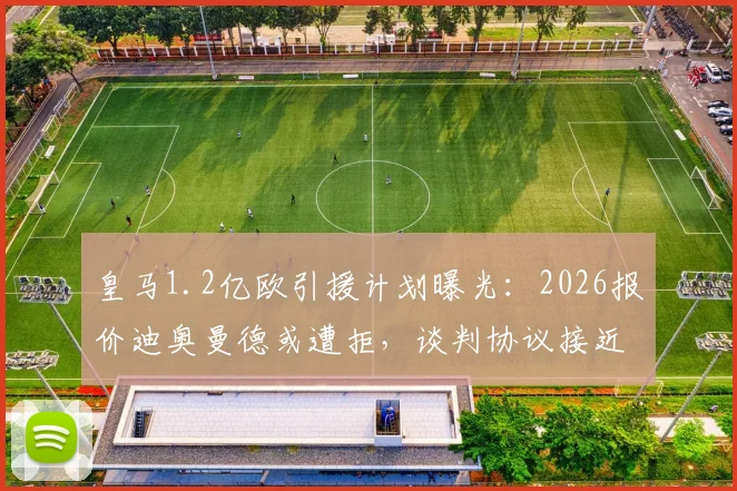 皇马1.2亿欧引援计划曝光:2026报价迪奥曼德或遭拒,谈判协议接近达成关键细节披露