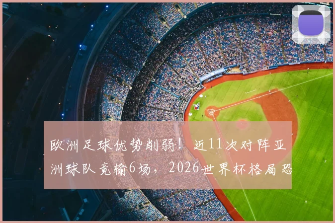欧洲足球优势削弱！近11次对阵亚洲球队竟输6场，2026世界杯格局恐生变