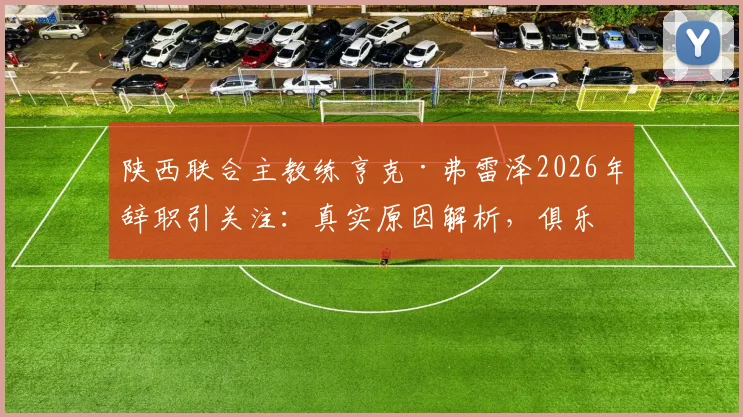 陕西联合主教练亨克·弗雷泽2026年辞职引关注:真实原因解析,俱乐部新帅人选与未来走势前瞻