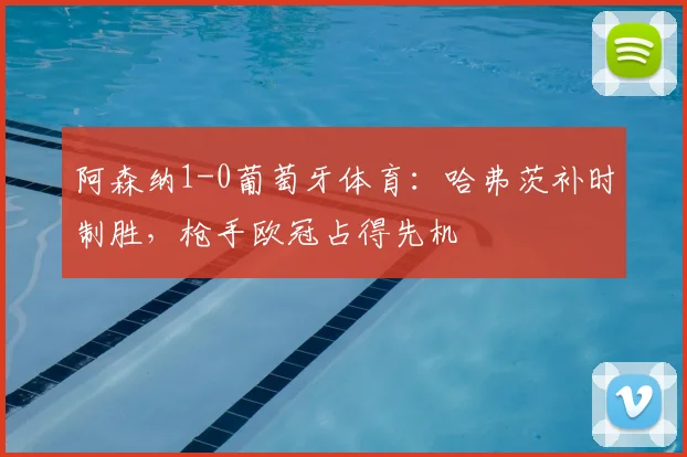 阿森纳1-0葡萄牙体育：哈弗茨补时制胜，枪手欧冠占得先机