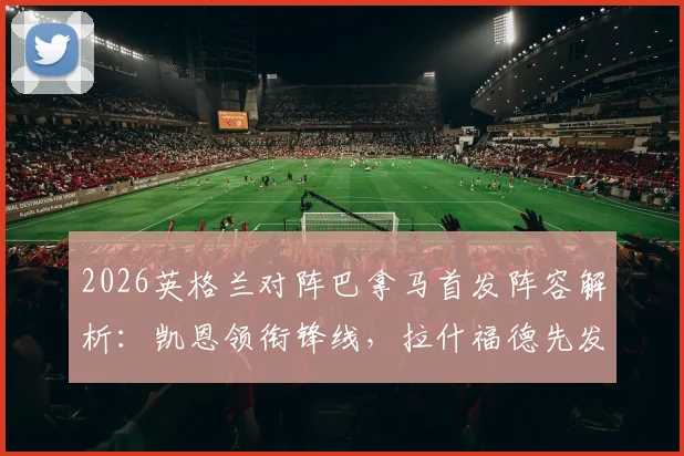 2026英格兰对阵巴拿马首发阵容解析:凯恩领衔锋线,拉什福德先发,赖斯为何替补待命