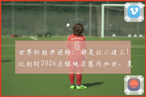 世界杯经典逆转：都是让二追三！比利时2026点球绝杀塞内加尔，复制绝杀日本奇迹