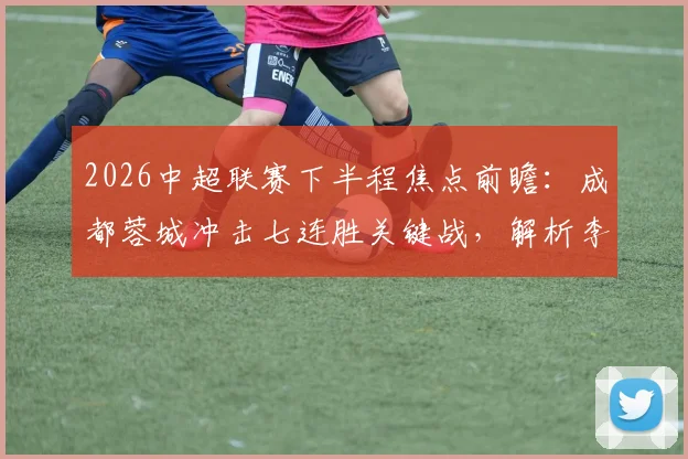 2026中超联赛下半程焦点前瞻：成都蓉城冲击七连胜关键战，解析李金羽离任后辽宁队真实状态与战术调整