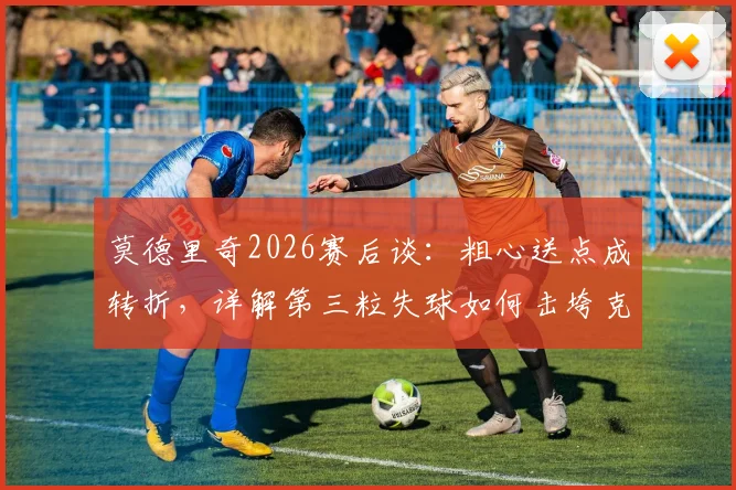 莫德里奇2026赛后谈：粗心送点成转折，详解第三粒失球如何击垮克罗地亚队