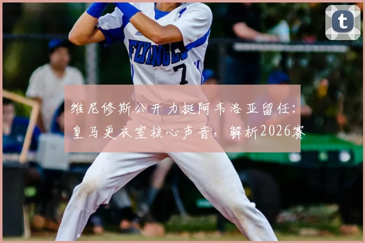 维尼修斯公开力挺阿韦洛亚留任:皇马更衣室核心声音,解析2026赛季帅位关键