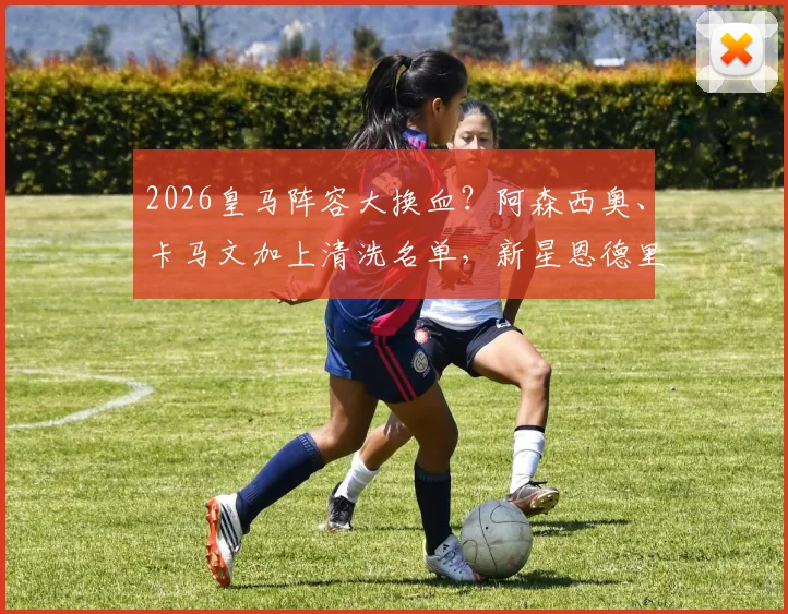 2026皇马阵容大换血？阿森西奥、卡马文加上清洗名单，新星恩德里克或再遭外租命运