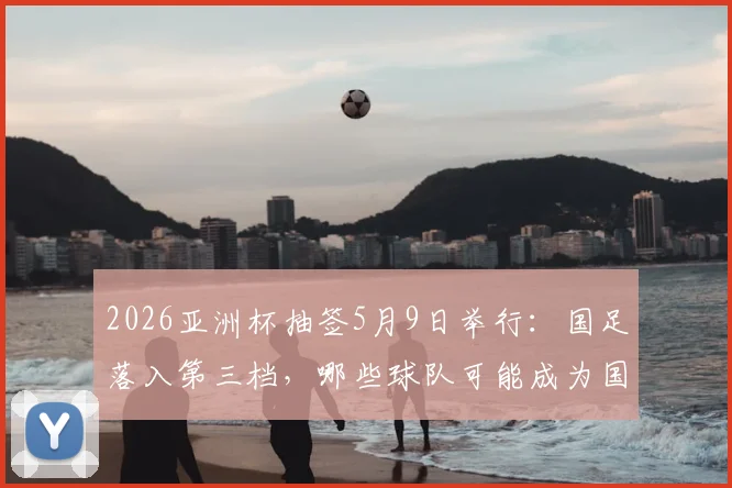 2026亚洲杯抽签5月9日举行:国足落入第三档,哪些球队可能成为国足小组赛对手?