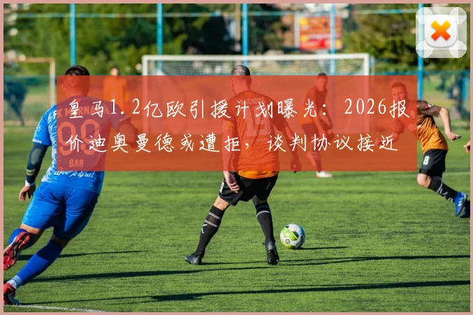 皇马1.2亿欧引援计划曝光：2026报价迪奥曼德或遭拒，谈判协议接近达成关键细节披露