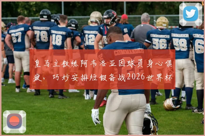 皇马主教练阿韦洛亚因球员身心俱疲,巧妙安排短假备战2026世界杯,引发热议