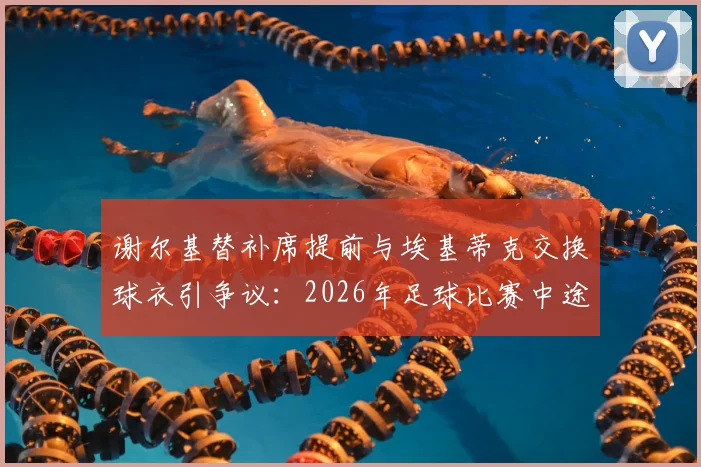 谢尔基替补席提前与埃基蒂克交换球衣引争议:2026年足球比赛中途换球衣意味着什么,是否违反规定?