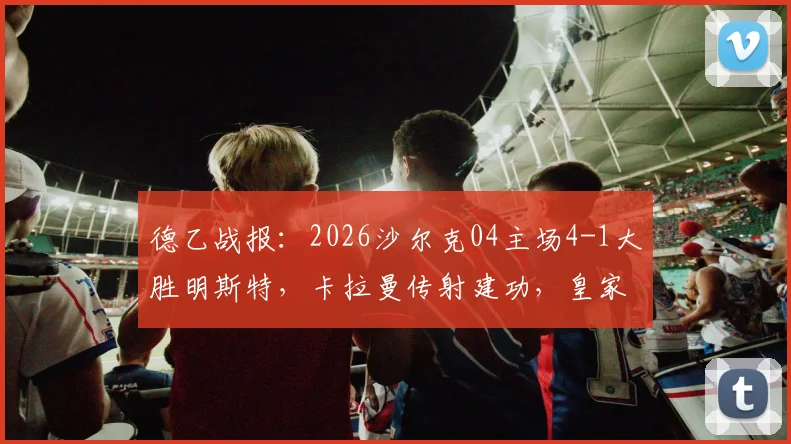 德乙战报：2026沙尔克04主场4-1大胜明斯特，卡拉曼传射建功，皇家蓝强势复苏势头解析