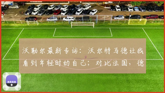 沃勒尔最新专访：沃尔特马德让我看到年轻时的自己；对比法国，德国队2026欧洲杯争冠实力解析