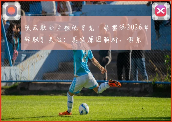 陕西联合主教练亨克·弗雷泽2026年辞职引关注：真实原因解析，俱乐部新帅人选与未来走势前瞻