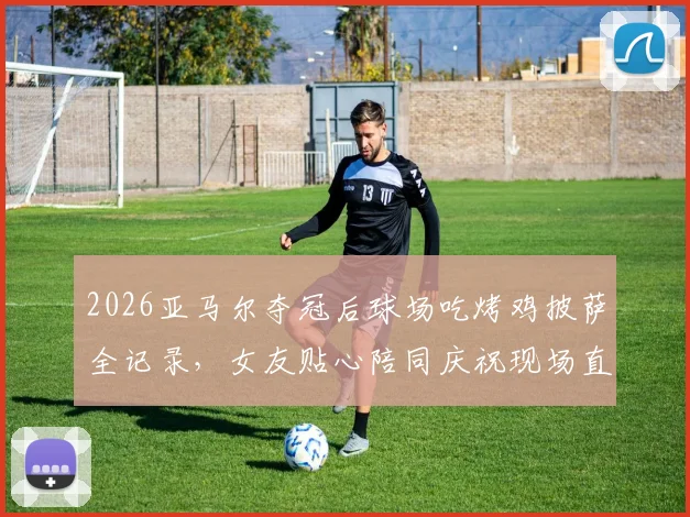 2026亚马尔夺冠后球场吃烤鸡披萨全记录,女友贴心陪同庆祝现场直击