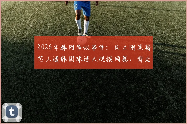 2026年韩网争议事件:民主刚果籍艺人遭韩国球迷大规模网暴,背后原因引深思