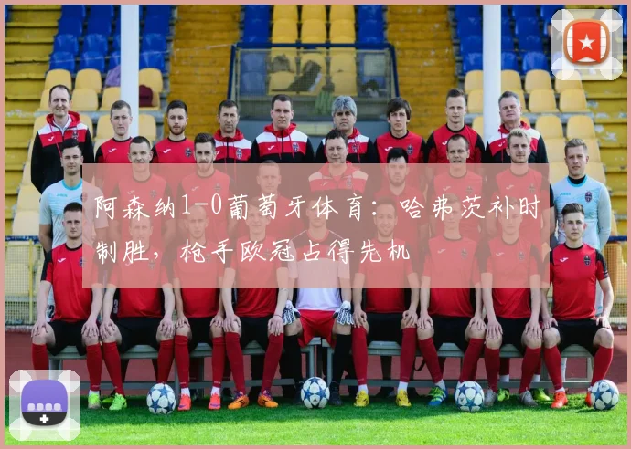 阿森纳1-0葡萄牙体育:哈弗茨补时制胜,枪手欧冠占得先机