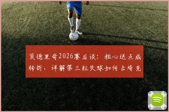 莫德里奇2026赛后谈：粗心送点成转折，详解第三粒失球如何击垮克罗地亚队