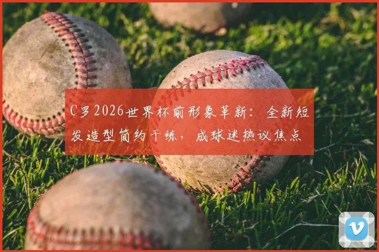 C罗2026世界杯前形象革新：全新短发造型简约干练，成球迷热议焦点与男士发型参考