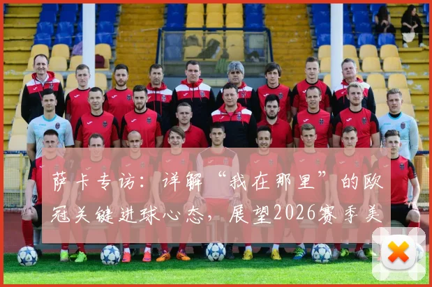 萨卡专访:详解“我在那里”的欧冠关键进球心态,展望2026赛季美好结局之路