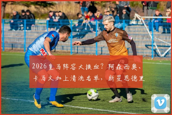 2026皇马阵容大换血？阿森西奥、卡马文加上清洗名单，新星恩德里克或再遭外租命运